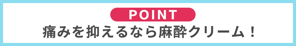 POINT：痛みを抑えるなら麻酔クリーム！